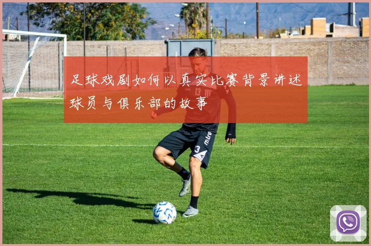 足球戏剧如何以真实比赛背景讲述球员与俱乐部的故事