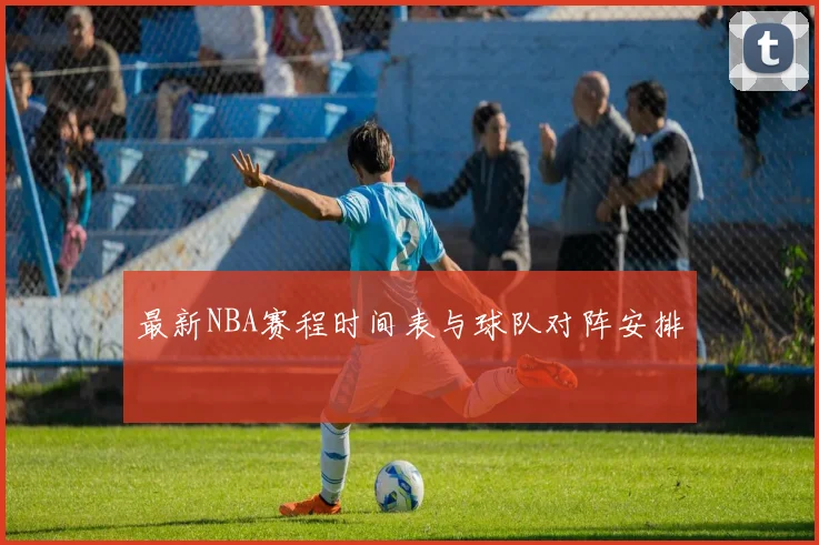 最新NBA赛程时间表与球队对阵安排