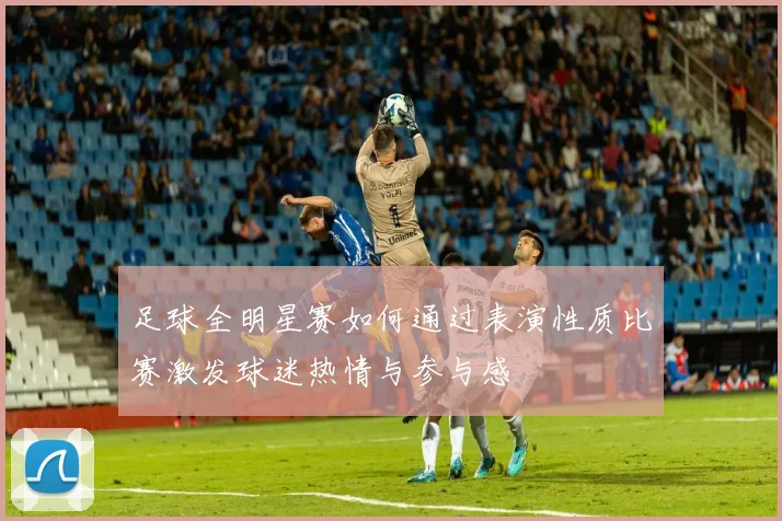 足球全明星赛如何通过表演性质比赛激发球迷热情与参与感